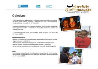 ObjeTvos 
  O principal objeTvo da Expedição é mobilizar toda a população, insTtuições
  de ensino, poder público, empresas e enTdades civis para a necessidade de
  recuperação e preservação do rio Piracicaba.  

  Pretende‐se potencializar os trabalhos do Comitê Rio Piracicaba, fornecendo
  informações atuais sobre o estado do rio Piracicaba, relatórios e registros em
  vídeo e fotograﬁa. 

  A Expedição pretende, ainda, lançar a META 2020 ‐ recuperar o rio Piracicaba
  até o ano de 2020. 

 Obje8vos Especíﬁcos 
 ‐Navegar a calha do rio Piracicaba de sua nascente à conﬂuência no rio Doce 
 ‐Registrar o atual estado do rio 
 ‐Marcar pontos importantes de impactos posiTvos e negaTvos na bacia 
 ‐Realizar eventos culturais e socioambientais durante a expedição 
 ‐Gerar material de pesquisa para enTdades de ensino da bacia hidrográﬁca 


 Meta 
  Potencializar os trabalhos do Comitê de bacia hidrográﬁca do Rio Piracicaba,
  formalizando amplas parcerias para execução de projetos de recuperação do
  rio até o ano de 2020. 
 