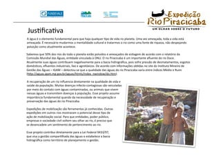 JusTﬁcaTva 
       A água é o elemento fundamental para que haja qualquer Tpo de vida no planeta. Uma vez ameaçada, toda a vida está 
       ameaçada. É necessário mudarmos a mentalidade cultural e tratarmos o rio como uma fonte de riqueza, não despejando 
       poluição como atualmente acontece. 

      Sabemos que 50% dos rios do todo o planeta estão poluídos e ameaçados de esTagem de acordo com o relatório da 
      Comissão Mundial das Águas, enTdade vinculada à ONU. O rio Piracicaba é um importante aﬂuente do rio Doce. 
      Atualmente suas águas contribuem negaTvamente para a bacia hidrográﬁca, pois sofre pressão de desmatamentos, esgotos 
      domésTcos, eﬂuentes industriais, lixo e agrotóxicos. De acordo com informações obTdas no site do InsTtuto Mineiro de 
      Gestão das Águas – IGAM – detectou‐se que a qualidade das águas do rio Piracicaba varia entre índices Médio e Ruim 
      (hsp://aguas.igam.mg.gov.br/aguas/htmls/index_nwindow/do.htm).

      A recuperação de um rio inﬂuencia diretamente na qualidade de vida e 
      saúde da população. Muitas doenças infecto‐contagiosas são veiculadas 
      por meio do contato com águas contaminadas, ou animais que vivem 
      nessas águas e transmitem doenças à população. Esse projeto assume 
      importância fundamental quando da necessidade de recuperação e 
      preservação das águas do rio Piracicaba. 

      Expedições de mobilização são ferramentas já conhecidas. Outras 
      expedições em outros rios mostraram o potencial desse Tpo de 
      ação de mobilização social. Para que enTdades, poder público, 
      empresas e sociedade civil voltem seu olhar ao rio, é preciso que 
      se desencadeie um senTmento de pertencimento ao rio. 

      Esse projeto contribui diretamente para a Lei Federal 9433/97, 
      que visa a gestão comparTlhada das águas e estabelece a bacia 
      hidrográﬁca como território de planejamento e gestão. 
 