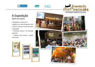 •  Navegação na calha do rio 
•  Registros em vídeo, fotograﬁa e GPS 
•  Eventos culturais, mostras de vídeos 
e exposições 
•    ATvidades  lúdicas  e  de  educação 
ambiental 
•    Palestras  para  escolas  e  público 
interessado 
 