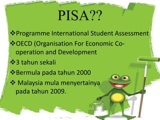 PISA??
Programme International Student Assessment
OECD (Organisation For Economic Co-
operation and Development
3 tahun sekali
Bermula pada tahun 2000
 Malaysia mula menyertainya
pada tahun 2009.
 