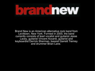Brand New is an American alternative rock band from Levittown, New York. Formed in 2000, the band currently consists of lead vocalist and guitarist Jesse Lacey, guitarist Vincent Accardi, guitarist and keyboardist Derrick Sherman, bassist Garrett Tierney and drummer Brian Lane.   