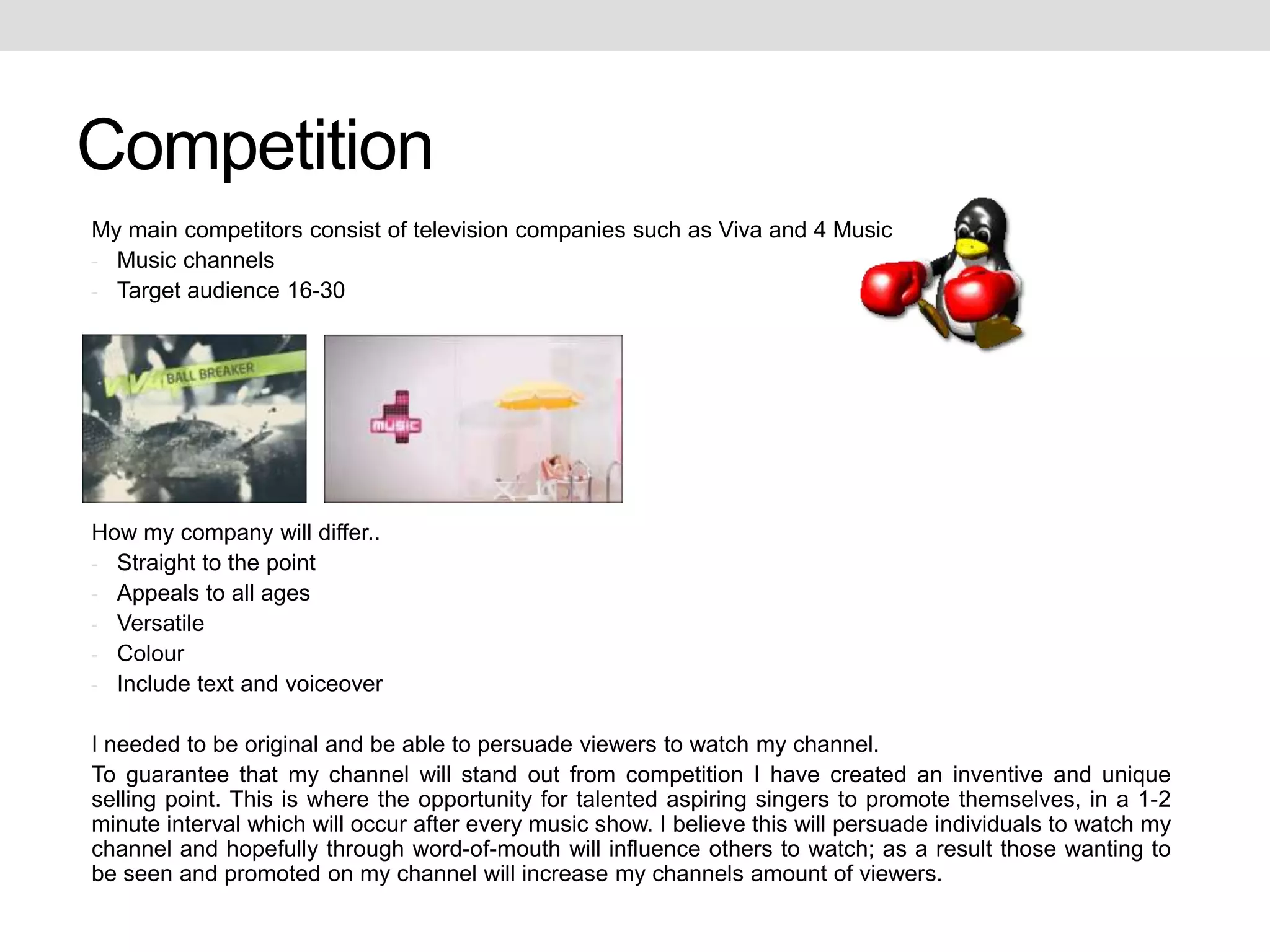 Competition
My main competitors consist of television companies such as Viva and 4 Music
- Music channels
- Target audience 16-30




How my company will differ..
- Straight to the point
- Appeals to all ages
- Versatile
- Colour
- Include text and voiceover


I needed to be original and be able to persuade viewers to watch my channel.
To guarantee that my channel will stand out from competition I have created an inventive and unique
selling point. This is where the opportunity for talented aspiring singers to promote themselves, in a 1-2
minute interval which will occur after every music show. I believe this will persuade individuals to watch my
channel and hopefully through word-of-mouth will influence others to watch; as a result those wanting to
be seen and promoted on my channel will increase my channels amount of viewers.
 