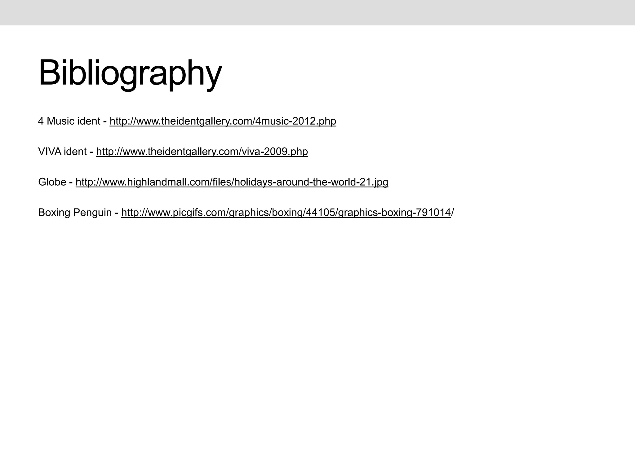 Bibliography
4 Music ident - http://www.theidentgallery.com/4music-2012.php

VIVA ident - http://www.theidentgallery.com/viva-2009.php

Globe - http://www.highlandmall.com/files/holidays-around-the-world-21.jpg

Boxing Penguin - http://www.picgifs.com/graphics/boxing/44105/graphics-boxing-791014/
 