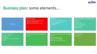 Business plan: some elements…
Concept
Business model
•How are you going to monetize your
proposal? revenue model?
•How are you going to gain market?
•…
Marketing
•How much are you going to invest?
•How are you going to capture
customers/clients?
•Campaigns?
•…
Financial viability, expected growth
& status
•Expected ROI
•Funding schemes, etc.
•Internal Rate of Return
•Actual net value
•Payback Period
•…
Structure and team
•Roles & capabilities
•Experience
•Why you are the “best” team for this
project?
Intellectual property management
•Patents
Initial risk assessment and mitigating
factors
•What if someone leaves?
•What if I can not get data?
•What if I have regulatory issues?
Other aspects
•Exit strategy
21
 