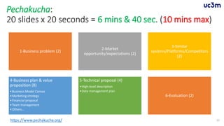 Pechakucha:
20 slides x 20 seconds = 6 mins & 40 sec. (10 mins max)
1-Business problem (2)
2-Market
opportunity/expectations (2)
3-Similar
systems/Platforms/Competitors
(2)
4-Business plan & value
proposition (8)
•Business Model Canvas
•Marketing strategy
•Financial proposal
•Team management
•Others…
5-Technical proposal (4)
•High-level description
•Data management plan
6-Evaluation (2)
52https://www.pechakucha.org/
 