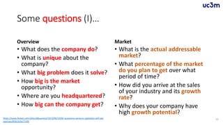 Some questions (I)…
Overview
• What does the company do?
• What is unique about the
company?
• What big problem does it solve?
• How big is the market
opportunity?
• Where are you headquartered?
• How big can the company get?
Market
• What is the actual addressable
market?
• What percentage of the market
do you plan to get over what
period of time?
• How did you arrive at the sales
of your industry and its growth
rate?
• Why does your company have
high growth potential?
55https://www.forbes.com/sites/allbusiness/2013/06/10/65-questions-venture-capitalists-will-ask-
startups/#5653c9a77c0d
 