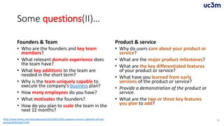 Some questions(II)…
Founders & Team
• Who are the founders and key team
members?
• What relevant domain experience does
the team have?
• What key additions to the team are
needed in the short term?
• Why is the team uniquely capable to
execute the company’s business plan?
• How many employees do you have?
• What motivates the founders?
• How do you plan to scale the team in the
next 12 months?
Product & service
• Why do users care about your product or
service?
• What are the major product milestones?
• What are the key differentiated features
of your product or service?
• What have you learned from early
versions of the product or service?
• Provide a demonstration of the product or
service.
• What are the two or three key features
you plan to add?
56https://www.forbes.com/sites/allbusiness/2013/06/10/65-questions-venture-capitalists-will-ask-
startups/#5653c9a77c0d
 