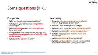 Some questions (III)…
Competition
• Who are the company’s competitors?
• What gives your company a competitive
advantage?
• What advantages does your competition
have over you?
• Compared to your competition, how do you
compete with respect to price, features, and
performance?
• What are the barriers to entry?
Marketing
• How does the company market or plan to
market its products or services?
• What is the company’s PR strategy?
• What is the company’s social media strategy?
• What is the cost of a customer acquisition?
• What is the projected lifetime value of a
customer?
• What advertising will you be doing?
• What is the typical sales cycle between initial
customer contact and closing of a sale?
57https://www.forbes.com/sites/allbusiness/2013/06/10/65-questions-venture-capitalists-will-ask-
startups/#5653c9a77c0d
 