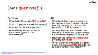Some questions (V)…
End Game
• What is the likely exit - IPO or M&A?
• When do you see the exit happening?
• Who will be the likely acquirers?
• How will valuation of an exit be
determined given market
comparables?
IPR
• What key intellectual property does
the company have (patents, patents
pending, copyrights, trade secrets,
trademarks, domain names)?
• What comfort do you have that the
company’s intellectual property does
not violate the rights of a third party?
• How was the company’s intellectual
property developed?
• Would any prior employers of a team
member have a potential claim to the
company’s intellectual property?
59https://www.forbes.com/sites/allbusiness/2013/06/10/65-questions-venture-capitalists-will-ask-
startups/#5653c9a77c0d
 