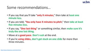 Some recommendations…
• If you say that you’ll take “only X minutes,” then take at least one
minute less.
• If you are told, “You only have X minutes to pitch,” then take at least
five minutes less.
• If you say, “One last thing” or something similar, then make sure it’s
truly the one last thing.
• Move at a good pace. Don’t rush at the end.
• If you’re using slides, don’t get stuck on one slide for more than
three minutes.
6
https://www.entrepreneur.com/article/251311
 