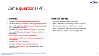 Some questions (VI)…
Financials
• What are the company’s three-year projections?
• What are the key assumptions underlying your projections?
• How much equity and debt has the company raised; what is
the capitalization structure?
• What future equity or debt financing will be necessary?
• How much of a stock option pool is being set aside for
employees?
• When will the company get to profitability?
• How much burn will occur until the company gets to
profitability?
• What are your unit economics?
• What are the factors that limit faster growth?
• What are the key metrics that the management team
focuses on?
Financial Rounds
• How much is being raised in this round?
• What is the company’s desired pre-money valuation?
• Will existing investors participate in the round?
• What is the planned use of proceeds from this round?
• What milestones will the financing get you to?
60https://www.forbes.com/sites/allbusiness/2013/06/10/65-questions-venture-capitalists-will-ask-
startups/#5653c9a77c0d
 