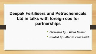 Deepak Fertilisers and Petrochemicals
Ltd in talks with foreign cos for
partnerships
• Presented by – Kiran Kumar
• Guided by - Mervin Felix Caleb
 