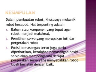 Dalam pembuatan robot, khususnya mekanik
robot hexapod. Hal terpenting adalah
1. Bahan atau komponen yang tepat agar
   robot menjadi maksimal,
2. Pemilihan servo yang merupakan inti dari
   pergerakan robot
3. Posisi pemasangan servo juga perlu
   diperhatikan, kesalahan pemasangan posisi
   servo akan mempengaruhi derajat
   pergerakan servo yang menyebabkan robot
   tidak berjalan dengan baik.
 