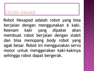 Robot Hexapod adalah robot yang bisa
berjalan dengan menggunakan 6 kaki.
Keenam kaki yang dipakai akan
membuat robot berjalan dengan stabil
dan bisa menopang body robot yang
agak besar. Robot ini menggunakan servo
motor untuk menggerakan kaki-kakinya
sehingga robot dapat bergerak.
 