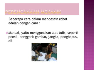 Beberapa cara dalam mendesain robot
 adalah dengan cara :

 Manual, yaitu menggunakan alat tulis, seperti
 pensil, penggaris gambar, jangka, penghapus,
 dll.
 