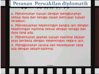 a. Menentukan tujuan dengan menggunakan
semua daya dan tenaga dalam mencapai tujuan
tersebut.
b. Menyesuaikan kepentingan bangsa lain dengan
kepentingan nasional sesuai dengan tenaga dan
daya yang ada.
c. Menentukan apakah tujuan nasional sejalan
atau berbeda dengan kepentingan negara lain.
d. Menggunakan sarana dan kesempatan yang
ada dengan sebaik-baiknya.
 