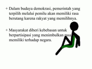 + Dalam budaya demokrasi, pemerintah yang
terpilih melalui pemilu akan memiliki rasa
berutang karena rakyat yang memilihnya.
+ Masyarakat diberi kebebasan untuk
berpartisipasi yang menimbulkan rasa
memiliki terhadap negara.
 