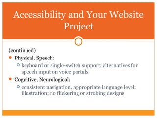 Accessibility and Your Website
Project
(continued)
 Physical, Speech:
 keyboard or single-switch support; alternatives for
speech input on voice portals
 Cognitive, Neurological:
 consistent navigation, appropriate language level;
illustration; no flickering or strobing designs
 