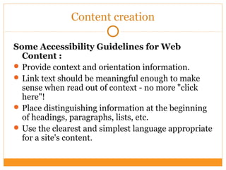 Content creation
Some Accessibility Guidelines for Web
Content :
 Provide context and orientation information.
 Link text should be meaningful enough to make
sense when read out of context - no more "click
here"!
 Place distinguishing information at the beginning
of headings, paragraphs, lists, etc.
 Use the clearest and simplest language appropriate
for a site's content.
 