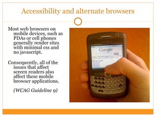Accessibility and alternate browsers
Most web browsers on
mobile devices, such as
PDAs or cell phones
generally render sites
with minimal css and
no javascript.
Consequently, all of the
issues that affect
screen readers also
affect these mobile
browser applications.
(WCAG Guideline 9)
 