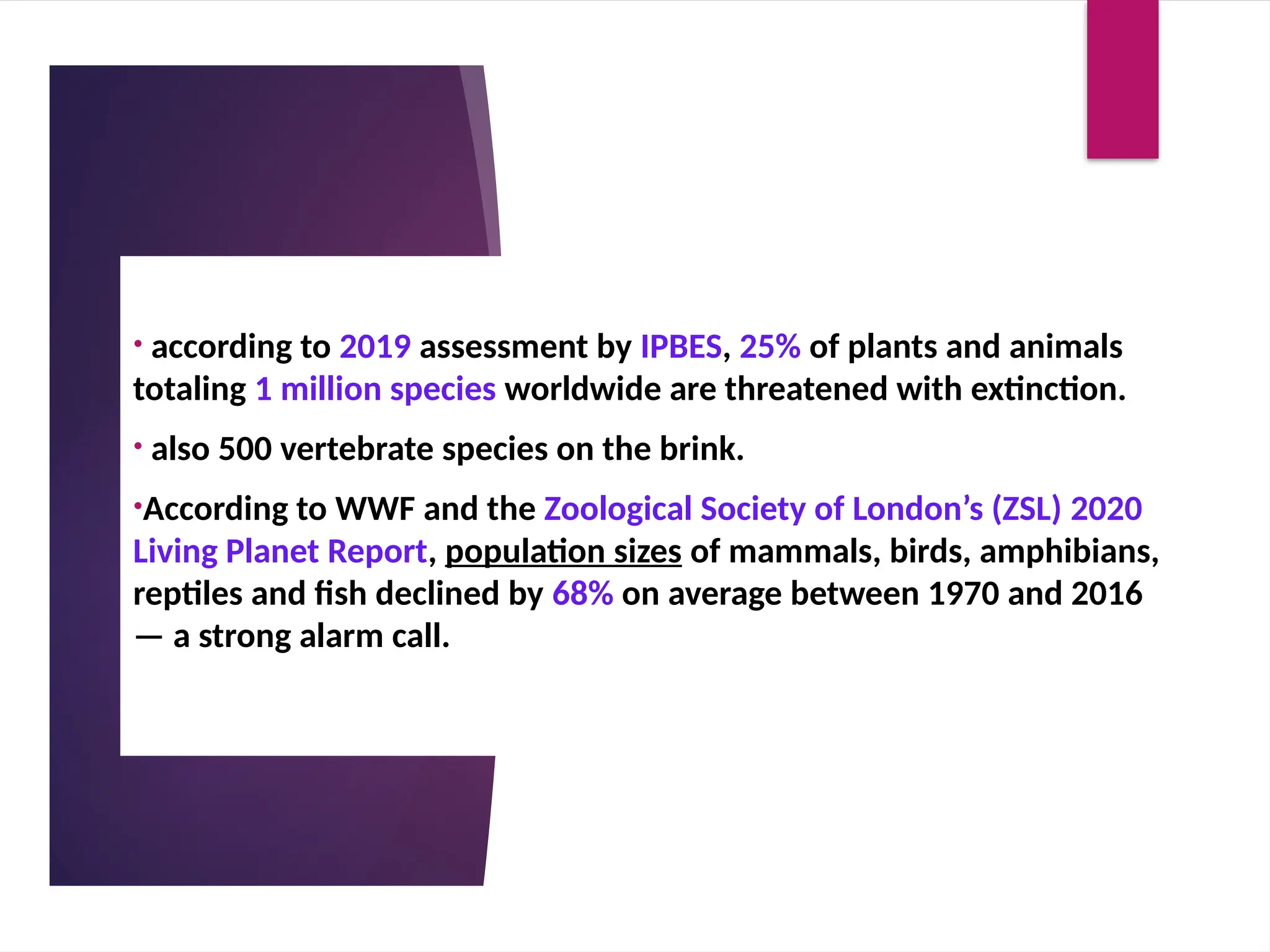 • according to 2019 assessment by IPBES, 25% of plants and animals
totaling 1 million species worldwide are threatened with extinction.
• also 500 vertebrate species on the brink.
•According to WWF and the Zoological Society of London’s (ZSL) 2020
Living Planet Report, population sizes of mammals, birds, amphibians,
reptiles and fish declined by 68% on average between 1970 and 2016
— a strong alarm call.
 