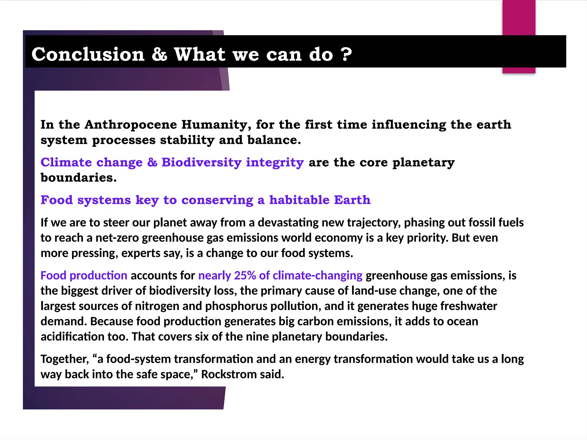 Conclusion & What we can do ?
In the Anthropocene Humanity, for the first time influencing the earth
system processes stability and balance.
Climate change & Biodiversity integrity are the core planetary
boundaries.
Food systems key to conserving a habitable Earth
If we are to steer our planet away from a devastating new trajectory, phasing out fossil fuels
to reach a net-zero greenhouse gas emissions world economy is a key priority. But even
more pressing, experts say, is a change to our food systems.
Food production accounts for nearly 25% of climate-changing greenhouse gas emissions, is
the biggest driver of biodiversity loss, the primary cause of land-use change, one of the
largest sources of nitrogen and phosphorus pollution, and it generates huge freshwater
demand. Because food production generates big carbon emissions, it adds to ocean
acidification too. That covers six of the nine planetary boundaries.
Together, “a food-system transformation and an energy transformation would take us a long
way back into the safe space,” Rockstrom said.
 