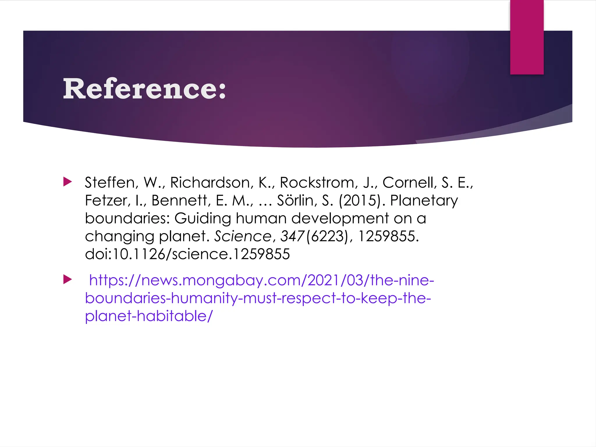 Reference:
 Steffen, W., Richardson, K., Rockstrom, J., Cornell, S. E.,
Fetzer, I., Bennett, E. M., … Sörlin, S. (2015). Planetary
boundaries: Guiding human development on a
changing planet. Science, 347(6223), 1259855.
doi:10.1126/science.1259855
 https://news.mongabay.com/2021/03/the-nine-
boundaries-humanity-must-respect-to-keep-the-
planet-habitable/
 