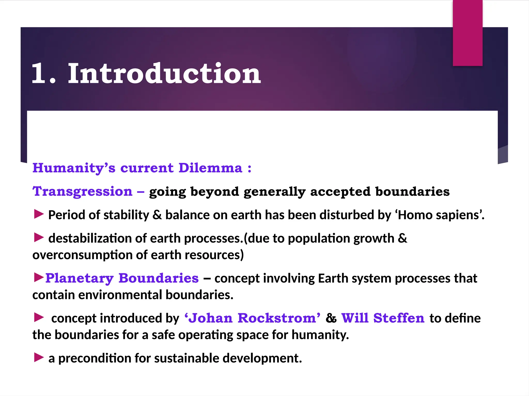1. Introduction
Humanity’s current Dilemma :
Transgression – going beyond generally accepted boundaries
► Period of stability & balance on earth has been disturbed by ‘Homo sapiens’.
► destabilization of earth processes.(due to population growth &
overconsumption of earth resources)
►Planetary Boundaries – concept involving Earth system processes that
contain environmental boundaries.
► concept introduced by ‘Johan Rockstrom’ & Will Steffen to define
the boundaries for a safe operating space for humanity.
► a precondition for sustainable development.
 