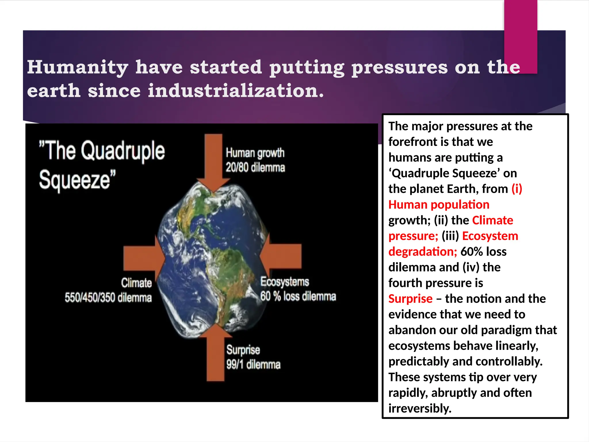 Humanity have started putting pressures on the
earth since industrialization.
The major pressures at the
forefront is that we
humans are putting a
‘Quadruple Squeeze’ on
the planet Earth, from (i)
Human population
growth; (ii) the Climate
pressure; (iii) Ecosystem
degradation; 60% loss
dilemma and (iv) the
fourth pressure is
Surprise – the notion and the
evidence that we need to
abandon our old paradigm that
ecosystems behave linearly,
predictably and controllably.
These systems tip over very
rapidly, abruptly and often
irreversibly.
 