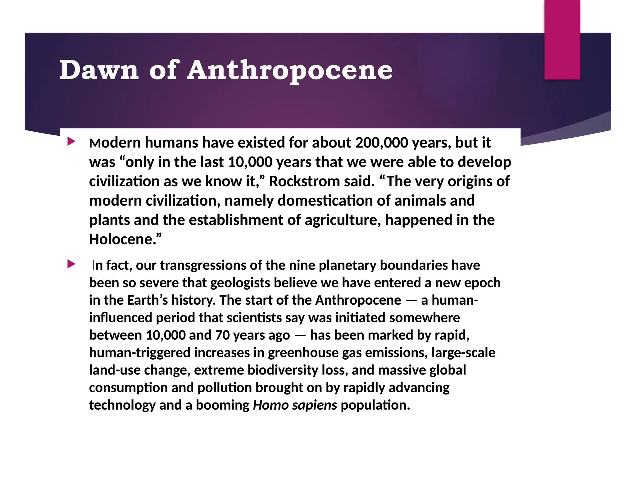 Dawn of Anthropocene
 Modern humans have existed for about 200,000 years, but it
was “only in the last 10,000 years that we were able to develop
civilization as we know it,” Rockstrom said. “The very origins of
modern civilization, namely domestication of animals and
plants and the establishment of agriculture, happened in the
Holocene.”
 In fact, our transgressions of the nine planetary boundaries have
been so severe that geologists believe we have entered a new epoch
in the Earth’s history. The start of the Anthropocene — a human-
influenced period that scientists say was initiated somewhere
between 10,000 and 70 years ago — has been marked by rapid,
human-triggered increases in greenhouse gas emissions, large-scale
land-use change, extreme biodiversity loss, and massive global
consumption and pollution brought on by rapidly advancing
technology and a booming Homo sapiens population.
 