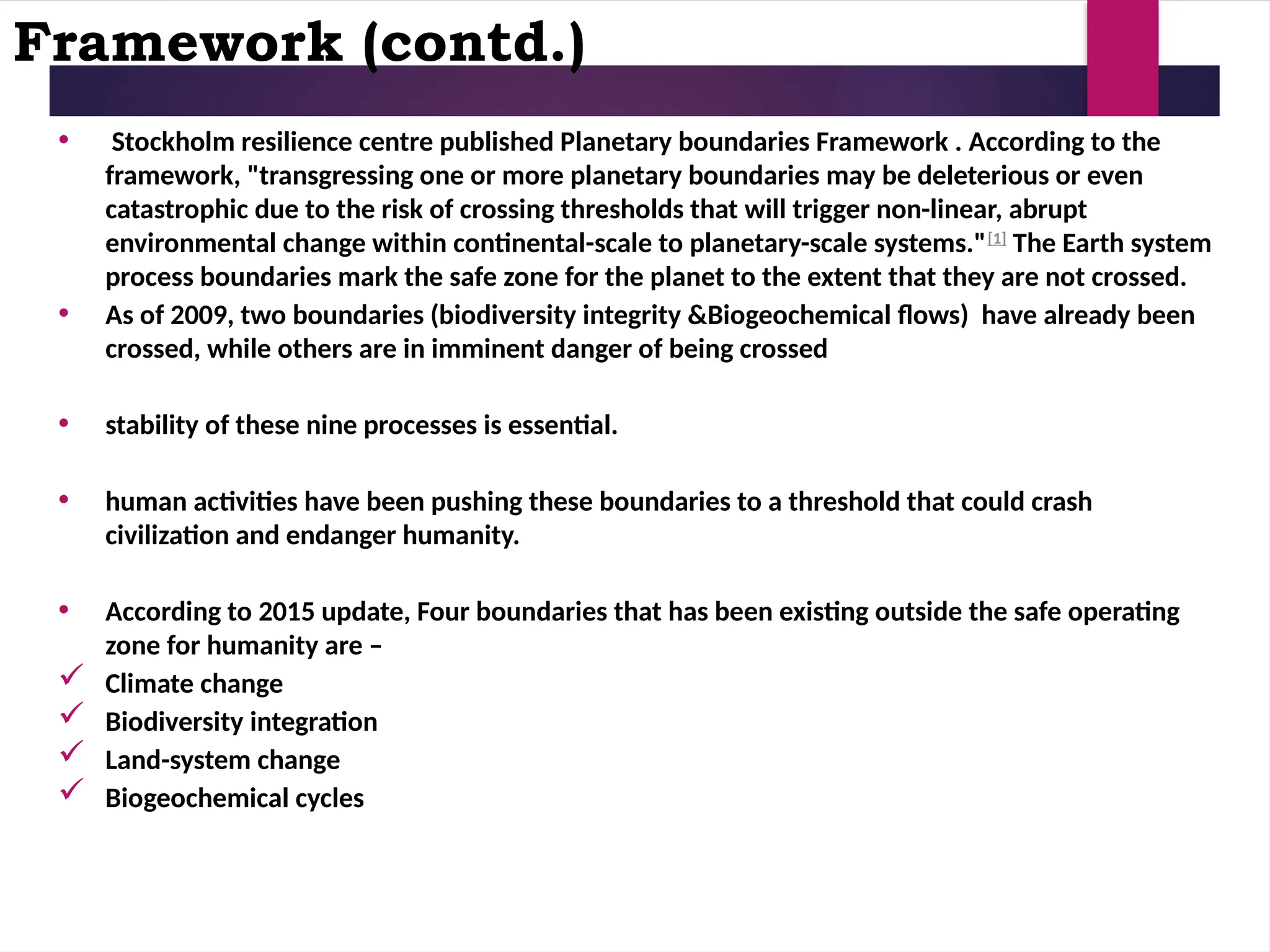 Framework (contd.)
• Stockholm resilience centre published Planetary boundaries Framework . According to the
framework, "transgressing one or more planetary boundaries may be deleterious or even
catastrophic due to the risk of crossing thresholds that will trigger non-linear, abrupt
environmental change within continental-scale to planetary-scale systems."[1]
The Earth system
process boundaries mark the safe zone for the planet to the extent that they are not crossed.
• As of 2009, two boundaries (biodiversity integrity &Biogeochemical flows) have already been
crossed, while others are in imminent danger of being crossed
• stability of these nine processes is essential.
• human activities have been pushing these boundaries to a threshold that could crash
civilization and endanger humanity.
• According to 2015 update, Four boundaries that has been existing outside the safe operating
zone for humanity are –
 Climate change
 Biodiversity integration
 Land-system change
 Biogeochemical cycles
 