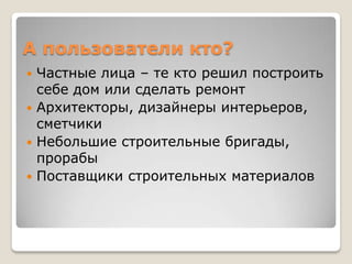 А пользователи кто?
 Частные лица – те кто решил построить
  себе дом или сделать ремонт
 Архитекторы, дизайнеры интерьеров,
  сметчики
 Небольшие строительные бригады,
  прорабы
 Поставщики строительных материалов
 