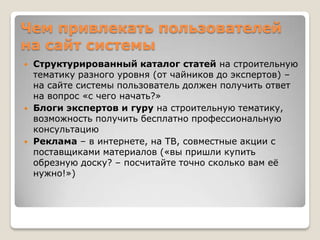 Чем привлекать пользователей
на сайт системы
   Структурированный каталог статей на строительную
    тематику разного уровня (от чайников до экспертов) –
    на сайте системы пользователь должен получить ответ
    на вопрос «с чего начать?»
   Блоги экспертов и гуру на строительную тематику,
    возможность получить бесплатно профессиональную
    консультацию
   Реклама – в интернете, на ТВ, совместные акции с
    поставщиками материалов («вы пришли купить
    обрезную доску? – посчитайте точно сколько вам еѐ
    нужно!»)
 