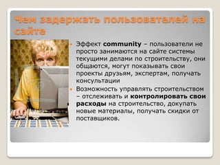 Чем задержать пользователей на
сайте
           Эффект community – пользователи не
            просто занимаются на сайте системы
            текущими делами по строительству, они
            общаются, могут показывать свои
            проекты друзьям, экспертам, получать
            консультации
           Возможность управлять строительством
            – отслеживать и контролировать свои
            расходы на строительство, докупать
            новые материалы, получать скидки от
            поставщиков.
 
