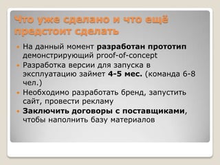 Что уже сделано и что ещѐ
предстоит сделать
 На данный момент разработан прототип
  демонстрирующий proof-of-concept
 Разработка версии для запуска в
  эксплуатацию займет 4-5 мес. (команда 6-8
  чел.)
 Необходимо разработать бренд, запустить
  сайт, провести рекламу
 Заключить договоры с поставщиками,
  чтобы наполнить базу материалов
 