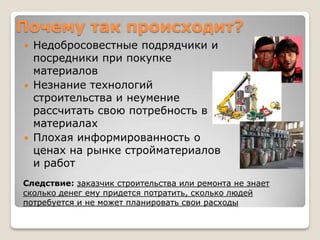 Почему так происходит?
   Недобросовестные подрядчики и
    посредники при покупке
    материалов
   Незнание технологий
    строительства и неумение
    рассчитать свою потребность в
    материалах
   Плохая информированность о
    ценах на рынке стройматериалов
    и работ
Следствие: заказчик строительства или ремонта не знает
сколько денег ему придется потратить, сколько людей
потребуется и не может планировать свои расходы
 