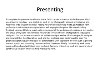 Presenting
To complete the presentation element in the FMP, I created a video on adobe Premiere which
was shown to the class. I also posted my work on my photography account on Instagram and
received a wide range of feedback. Posting my work online allowed me to get feedback from
professional and amateur photographers as well as graphic designers. The majority of my
feedback suggested that my target audience enjoyed all the posters which makes me feel positive
and proud of my work. I also emailed my work to several different photographers and graphic
designers. This process was successful for me because I got feedback from one graphic designer
and they said that they liked all my work and that the Black Swan poster was the best. The
graphic designer also gave me ideas for other creative ways to present my work such as printing
them as posters and presenting them around the city centre. Finally, I showed my work to my
peers and friends and got lots of good feedback. Everyone enjoyed my work and gave me lots of
constructive criticism which has help improve my work.
 
