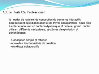 le  leader de logiciels de conception de contenus interactifs .Son puissant outil d’animation et de travail collaboration ,nous aide à créer et à fournir un contenu dynamique et riche au grand  public utilisant différents navigateurs, systèmes d'exploitation et périphériques.     - Conception simple et efficace - nouvelles fonctionnalités de création - workflows collaboratifsAdobe Flash CS4 Professional
