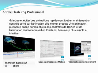 Adobe Flash CS4 Professional    -Marque et éditer des animations rapidement tout en maintenant un contrôle serré sur l'animation elle-même. presets Une animation puissante basée sur les objets, les contrôles de Bézier, et de l'animation rendre le travail en Flash est beaucoup plus simple et intuitive.Sous la direction de MotionPrésélections de mouvementanimation basée sur la         objets