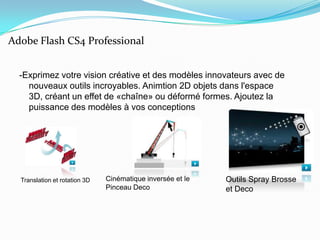 -Exprimez votre vision créative et des modèles innovateurs avec de nouveaux outils incroyables. Animtion 2D objets dans l'espace 3D, créant un effet de «chaîne» ou déformé formes. Ajoutez la puissance des modèles à vos conceptionsAdobe Flash CS4 ProfessionalOutils Spray Brosse et DecoCinématique inversée et le Pinceau DecoTranslation et rotation 3D
