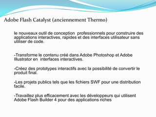 Adobe Flash Catalyst (anciennement Thermo) le nouveaux outil de conception  professionnels pour construire des applications interactives, rapides et des interfaces utilisateur sans utiliser de code.-Transforme le contenu créé dans Adobe Photoshop et Adobe Illustratoren  interfaces interactives.-Créez des prototypes interactifs avec la possibilité de convertir le produit final.-Les projets publics tels que les fichiers SWF pour une distribution facile.-Travaillez plus efficacement avec les développeurs qui utilisent Adobe Flash Builder 4 pour des applications riches