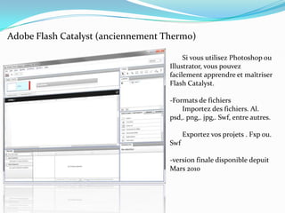 Adobe Flash Catalyst (anciennement Thermo)       Si vous utilisez Photoshop ou Illustrator, vous pouvez facilement apprendre et maîtriser Flash Catalyst.-Formats de fichiers       Importez des fichiers. Al. psd,. png,. jpg,. Swf, entre autres.       Exportez vos projets . Fxp ou. Swf-version finale disponible depuit Mars 2010