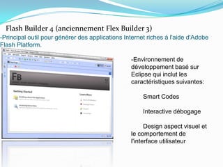 -Principal outil pour générer des applications Internet riches à l'aide d'Adobe Flash Platform.Flash Builder 4 (anciennement Flex Builder 3)-Environnement de développement basé sur Eclipse qui inclut les caractéristiques suivantes:       Smart Codes       Interactive débogage       Design aspect visuel et le comportement de l'interface utilisateur