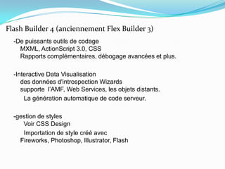 -De puissants outils de codageMXML, ActionScript 3.0, CSSRapports complémentaires, débogage avancées et plus.-Interactive Data Visualisationdes données d'introspection Wizardssupporte l’AMF, Web Services, les objets distants.      La génération automatique de code serveur.-gestion de styles  Voir CSS Design      Importation de style créé avec Fireworks, Photoshop, Illustrator, FlashFlash Builder 4 (anciennement Flex Builder 3)