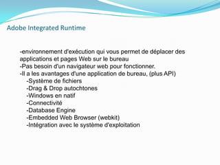Adobe IntegratedRuntime    -environnement d'exécution qui vous permet de déplacer des applications et pages Web sur le bureau-Pas besoin d'un navigateur web pour fonctionner.-Il a les avantages d'une application de bureau, (plus API)    -Système de fichiers    -Drag & Drop autochtones    -Windows en natif    -Connectivité    -DatabaseEngine    -Embedded Web Browser (webkit)    -Intégration avec le système d'exploitation