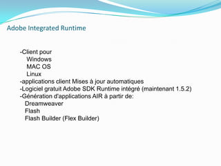 Adobe IntegratedRuntime    -Client pour     Windows    MAC OS    Linux-applications client Mises à jour automatiques-Logiciel gratuit Adobe SDK Runtime intégré (maintenant 1.5.2)-Génération d'applications AIR à partir de:Dreamweaver   FlashFlashBuilder (FlexBuilder)