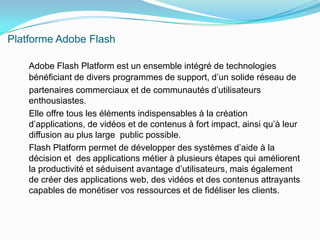 Platforme Adobe FlashAdobe Flash Platform est un ensemble intégré de technologies       bénéficiant de divers programmes de support, d’un solide réseau de    partenaires commerciaux et de communautés d’utilisateurs         enthousiastes.    Elle offre tous les éléments indispensables à la création d’applications, de vidéos et de contenus à fort impact, ainsi qu’à leur diffusion au plus large  public possible.    Flash Platform permet de développer des systèmes d’aide à la décision et  des applications métier à plusieurs étapes qui améliorent la productivité et séduisent avantage d’utilisateurs, mais également de créer des applications web, des vidéos et des contenus attrayants capables de monétiser vos ressources et de fidéliser les clients.