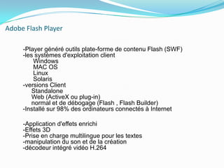 Adobe Flash Player     -Player généré outils plate-forme de contenu Flash (SWF) -les systèmes d'exploitation client       Windows       MAC OS       Linux       Solaris -versions ClientStandalone      Web (ActiveX ou plug-in)      normal et de débogage (Flash , Flash Builder) -Installé sur 98% des ordinateurs connectés à Internet     -Application d'effets enrichi -Effets 3D -Prise en charge multilingue pour les textes -manipulation du son et de la création -décodeur intégré vidéo H.264