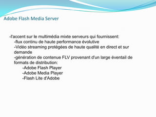 Adobe Flash Media Server-l'accent sur le multimédia mixte serveurs qui fournissent:-flux continu de haute performance évolutive-Vidéo streaming protégées de haute qualité en direct et sur demande-génération de contenue FLV provenant d'un large éventail de formats de distribution:       -Adobe Flash Player       -Adobe Media Player       -Flash Lite d'Adobe
