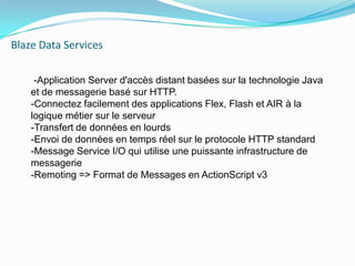Blaze Data Services     -Application Server d'accès distant basées sur la technologie Java et de messagerie basé sur HTTP.-Connectez facilement des applications Flex, Flash et AIR à la     logique métier sur le serveur-Transfert de données en lourds-Envoi de données en temps réel sur le protocole HTTP standard-Message Service I/O qui utilise une puissante infrastructure de messagerie-Remoting=> Format de Messages en ActionScript v3